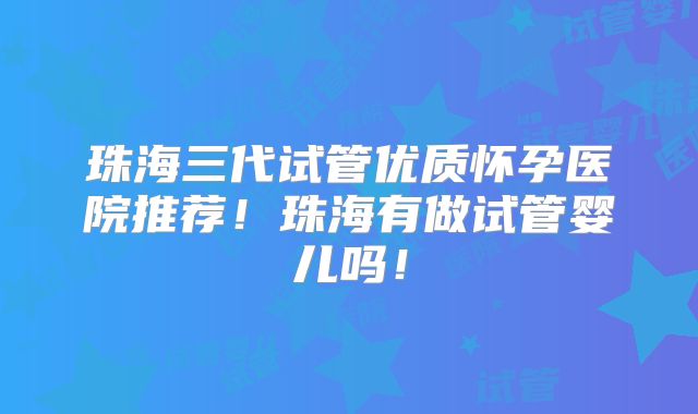 珠海三代试管优质怀孕医院推荐!珠海有做试管婴儿吗!