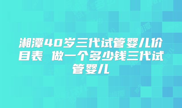 湘潭40岁三代试管婴儿价目表 做一个多少钱三代试管婴儿
