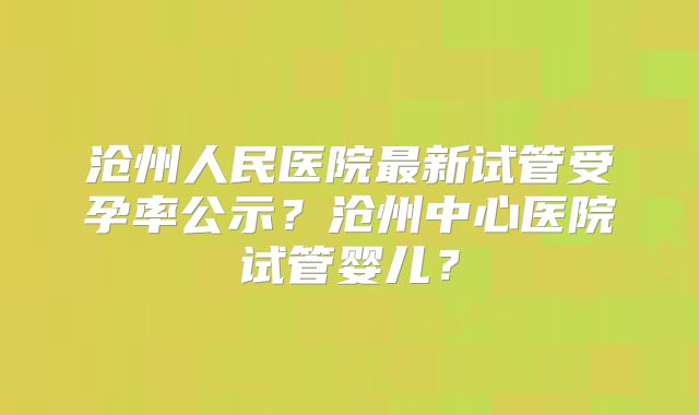 沧州人民医院最新试管受孕率公示？沧州中心医院试管婴儿？