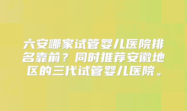 六安哪家试管婴儿医院排名靠前？同时推荐安徽地区的三代试管婴儿医院。