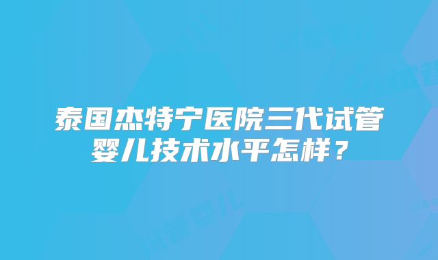 泰国杰特宁医院三代试管婴儿技术水平怎样？