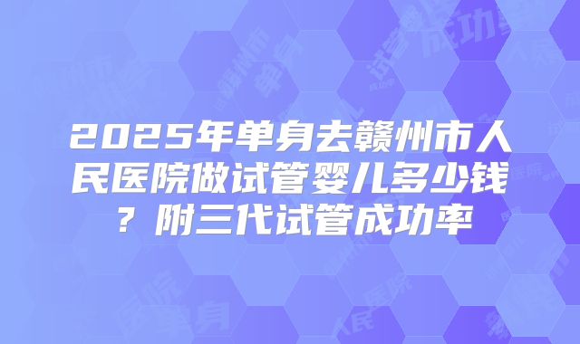 2025年单身去赣州市人民医院做试管婴儿多少钱？附三代试管成功率