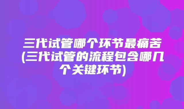 三代试管哪个环节最痛苦(三代试管的流程包含哪几个关键环节)