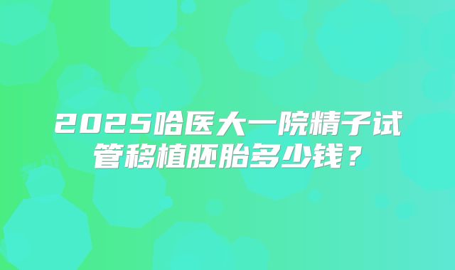 2025哈医大一院精子试管移植胚胎多少钱？