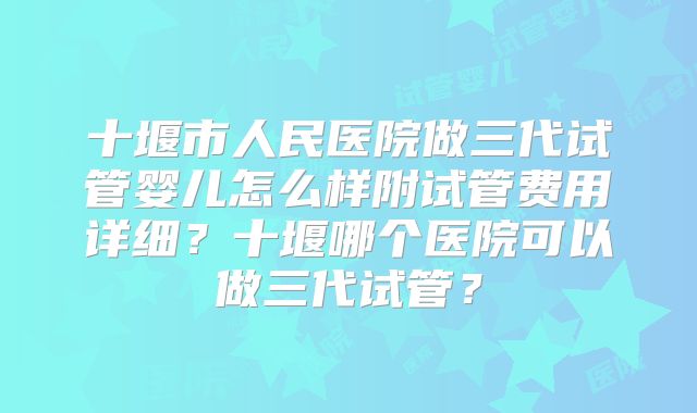 十堰市人民医院做三代试管婴儿怎么样附试管费用详细？十堰哪个医院可以做三代试管？