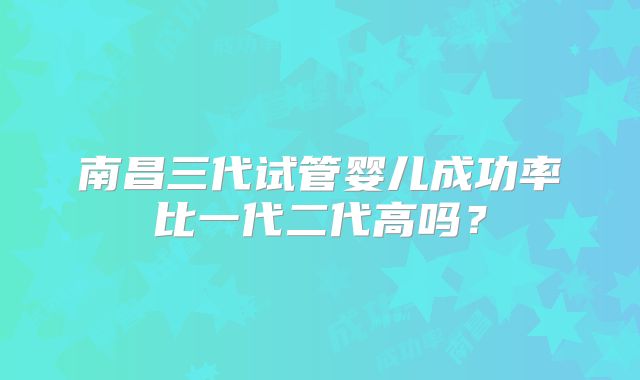 南昌三代试管婴儿成功率比一代二代高吗？