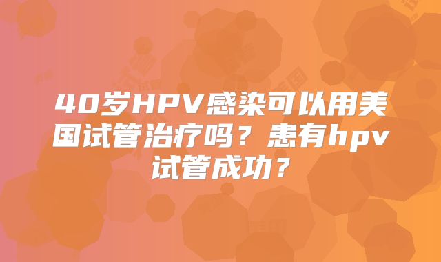 40岁HPV感染可以用美国试管治疗吗?患有hpv试管成功?