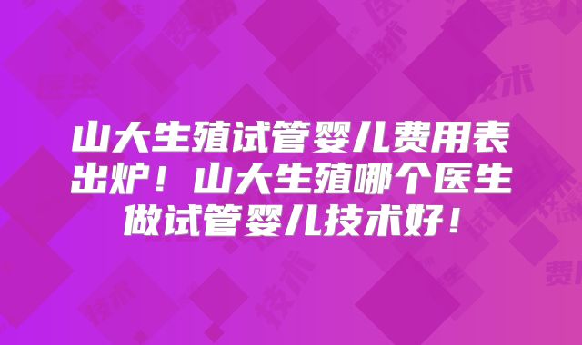 山大生殖试管婴儿费用表出炉！山大生殖哪个医生做试管婴儿技术好！