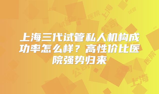 上海三代试管私人机构成功率怎么样？高性价比医院强势归来