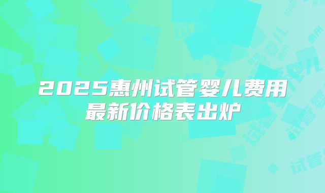 2025惠州试管婴儿费用最新价格表出炉