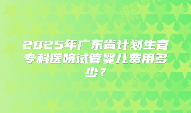 2025年广东省计划生育专科医院试管婴儿费用多少？