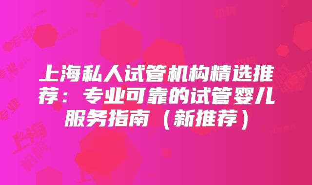 上海私人试管机构精选推荐：专业可靠的试管婴儿服务指南（新推荐）
