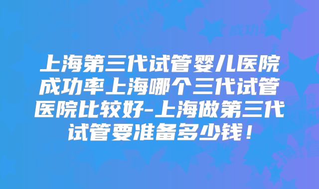 上海第三代试管婴儿医院成功率上海哪个三代试管医院比较好-上海做第三代试管要准备多少钱!