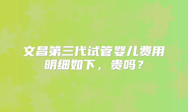 文昌第三代试管婴儿费用明细如下，贵吗？