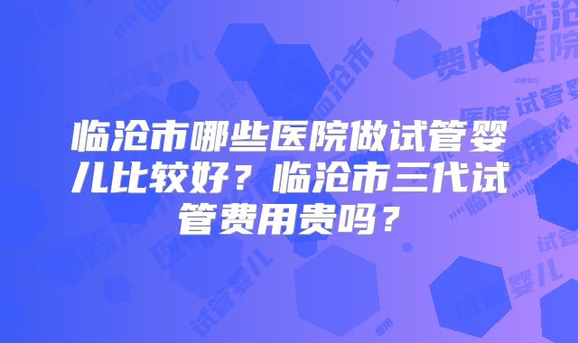 临沧市哪些医院做试管婴儿比较好?临沧市三代试管费用贵吗?