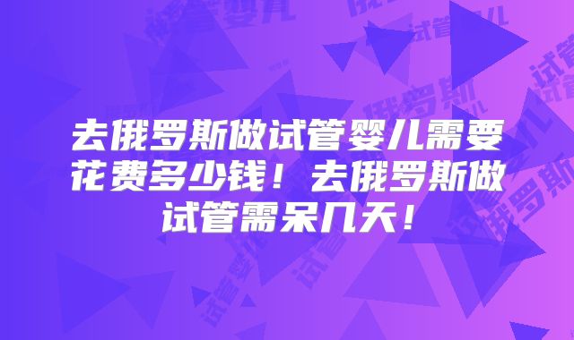 去俄罗斯做试管婴儿需要花费多少钱！去俄罗斯做试管需呆几天！