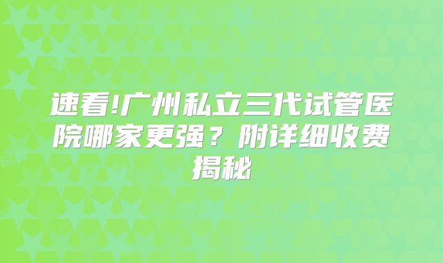 速看!广州私立三代试管医院哪家更强？附详细收费揭秘