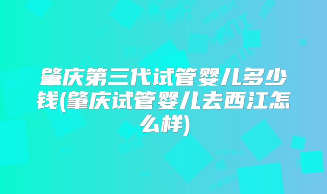 肇庆第三代试管婴儿多少钱(肇庆试管婴儿去西江怎么样)