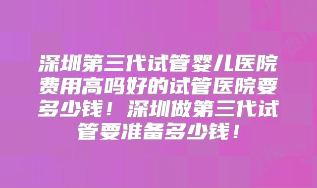 深圳第三代试管婴儿医院费用高吗好的试管医院要多少钱！深圳做第三代试管要准备多少钱！