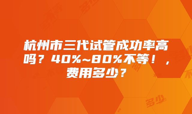 杭州市三代试管成功率高吗？40%~80%不等！，费用多少？