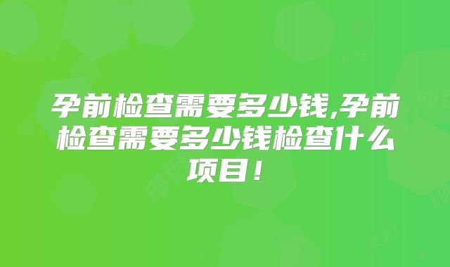 孕前检查需要多少钱,孕前检查需要多少钱检查什么项目！