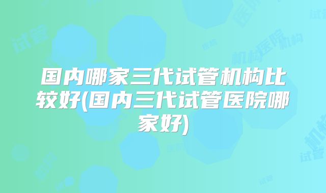 国内哪家三代试管机构比较好(国内三代试管医院哪家好)