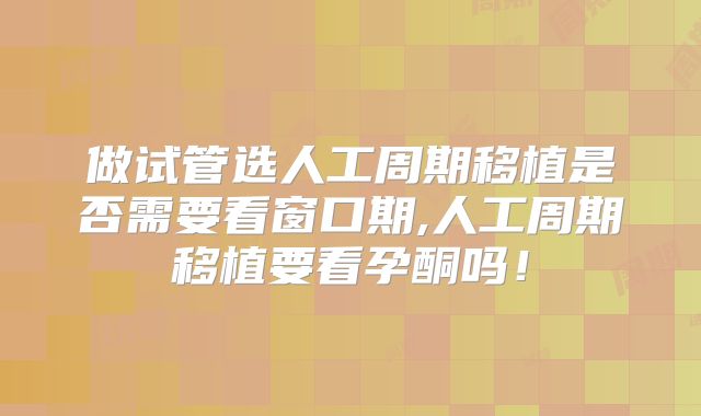 做试管选人工周期移植是否需要看窗口期,人工周期移植要看孕酮吗!