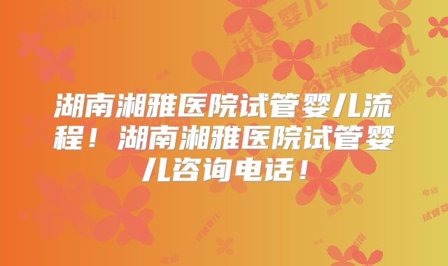 湖南湘雅医院试管婴儿流程!湖南湘雅医院试管婴儿咨询电话!