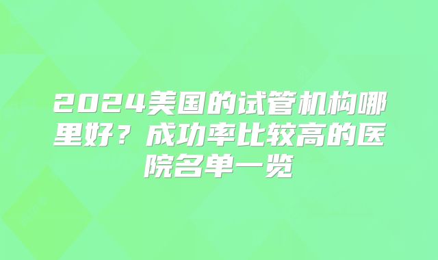 2024美国的试管机构哪里好？成功率比较高的医院名单一览