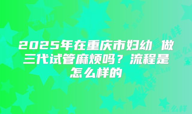 2025年在重庆市妇幼 做三代试管麻烦吗？流程是怎么样的