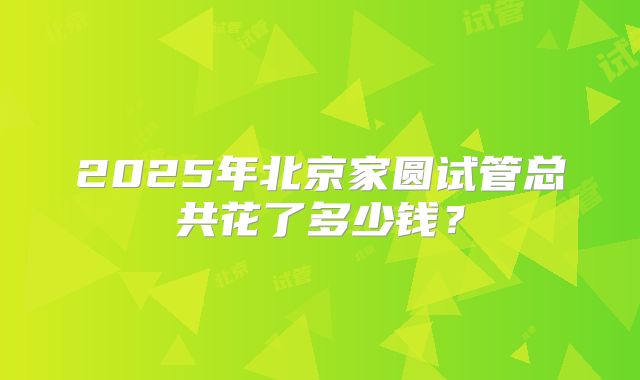 2025年北京家圆试管总共花了多少钱？