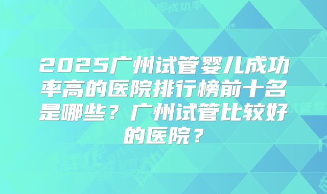 2025广州试管婴儿成功率高的医院排行榜前十名是哪些？广州试管比较好的医院？