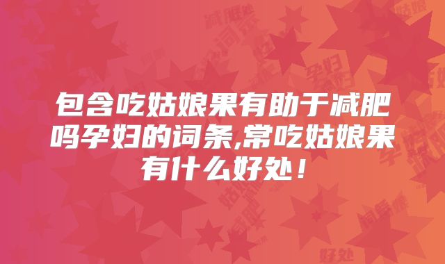 包含吃姑娘果有助于减肥吗孕妇的词条,常吃姑娘果有什么好处!
