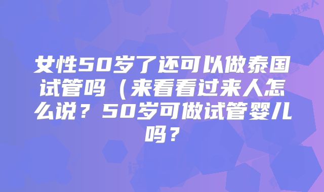 女性50岁了还可以做泰国试管吗(来看看过来人怎么说?50岁可做试管婴儿吗?