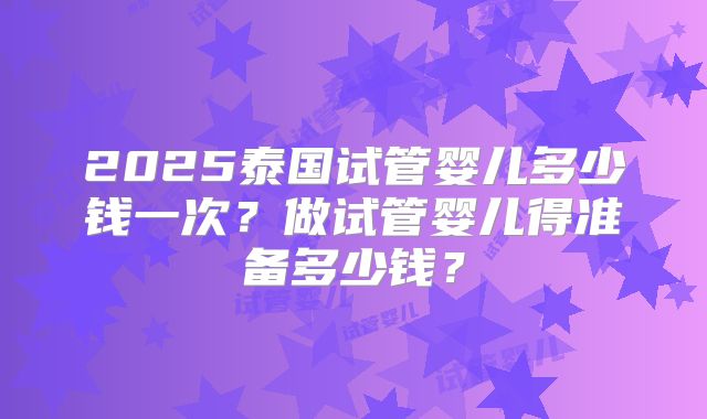 2025泰国试管婴儿多少钱一次？做试管婴儿得准备多少钱？