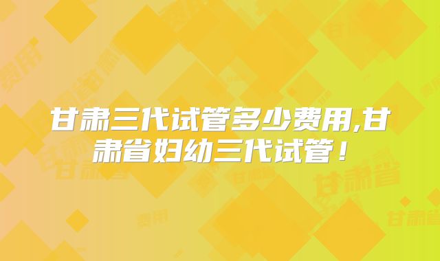甘肃三代试管多少费用,甘肃省妇幼三代试管！