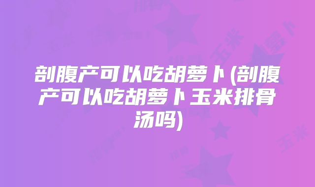 剖腹产可以吃胡萝卜(剖腹产可以吃胡萝卜玉米排骨汤吗)
