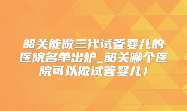 韶关能做三代试管婴儿的医院名单出炉_韶关哪个医院可以做试管婴儿！