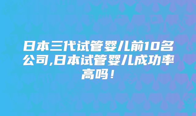 日本三代试管婴儿前10名公司,日本试管婴儿成功率高吗!