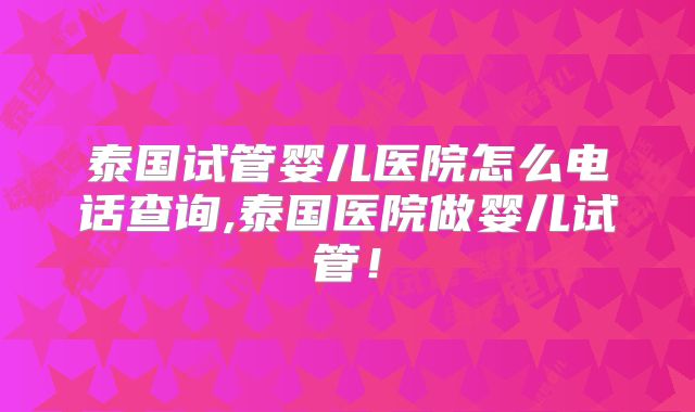泰国试管婴儿医院怎么电话查询,泰国医院做婴儿试管！