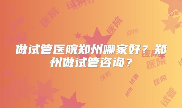 做试管医院郑州哪家好？郑州做试管咨询？