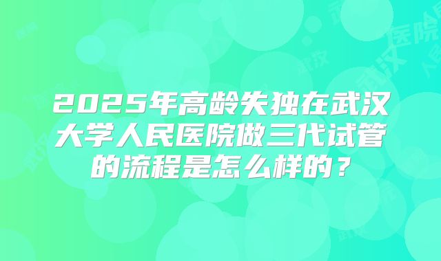 2025年高龄失独在武汉大学人民医院做三代试管的流程是怎么样的？