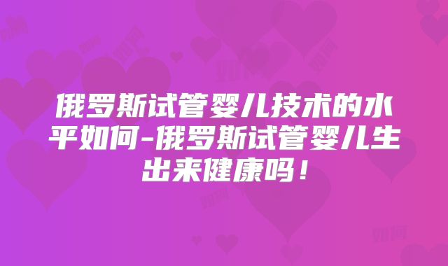 俄罗斯试管婴儿技术的水平如何-俄罗斯试管婴儿生出来健康吗！