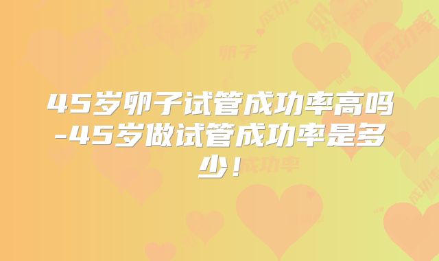 45岁卵子试管成功率高吗-45岁做试管成功率是多少！