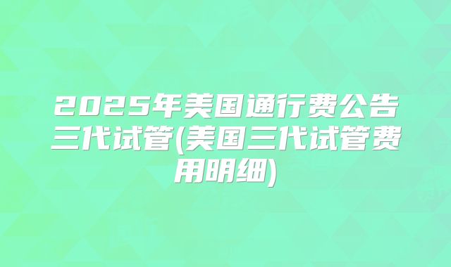 2025年美国通行费公告三代试管(美国三代试管费用明细)
