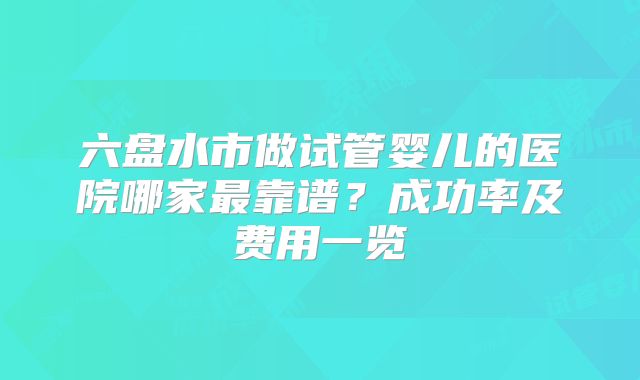 六盘水市做试管婴儿的医院哪家最靠谱？成功率及费用一览