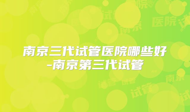 南京三代试管医院哪些好-南京第三代试管