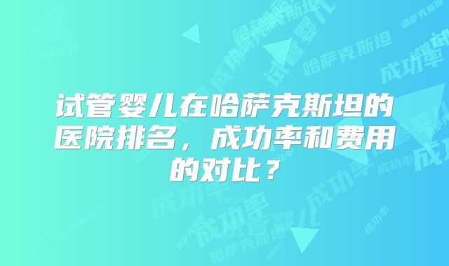 试管婴儿在哈萨克斯坦的医院排名，成功率和费用的对比？