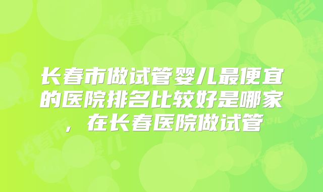 长春市做试管婴儿最便宜的医院排名比较好是哪家，在长春医院做试管