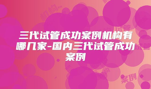 三代试管成功案例机构有哪几家-国内三代试管成功案例